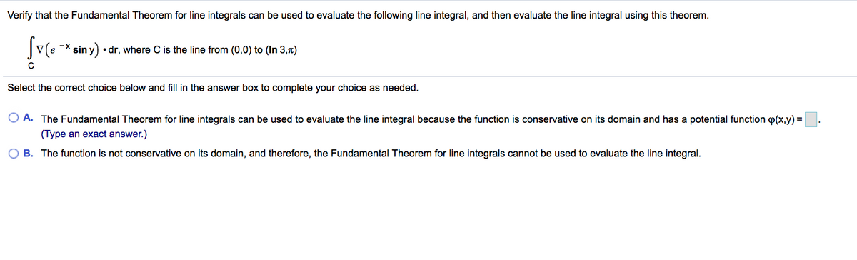 Verify that the Fundamental Theorem for line integrals can be used to evaluate the following line integral, and then evaluate the line integral using this theorem.
v(e -* sin y) • dr, where C is the line from (0,0) to (In 3,1t)
Select the correct choice below and fill in the answer box to complete your choice as needed.
A. The Fundamental Theorem for line integrals can be used to evaluate the line integral because the function is conservative on its domain and has a potential function p(x,y) =
(Type an exact answer.)
O B. The function is not conservative on its domain, and therefore, the Fundamental Theorem for line integrals cannot be used to evaluate the line integral.
