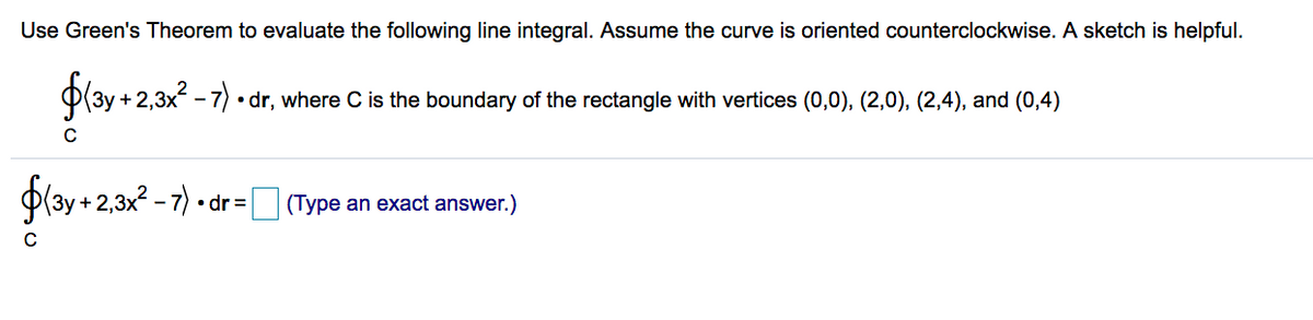 Use Green's Theorem to evaluate the following line integral. Assume the curve is oriented counterclockwise. A sketch is helpful.
+ 2,
• dr, where C is the boundary of the rectangle with vertices (0,0), (2,0), (2,4), and (0,4)
Play + 2,32 - 7)
• dr =
(Type an exact answer.)
