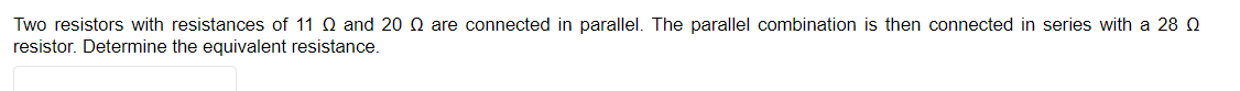 Two resistors with resistances of 11 Q and 20 Q are connected in parallel. The parallel combination is then connected in series with a 28 Q
resistor. Determine the equivalent resistance.
