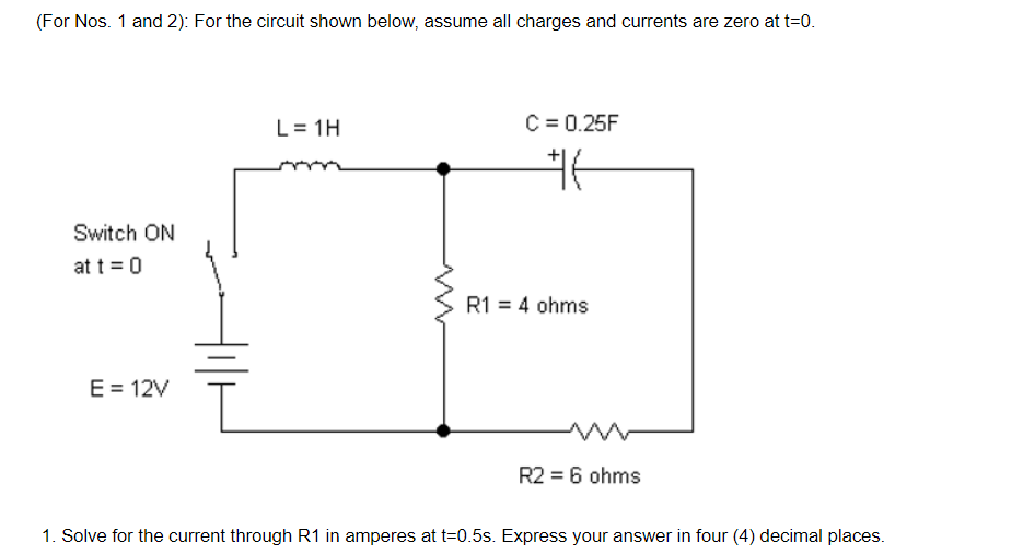 (For Nos. 1 and 2): For the circuit shown below, assume all charges and currents are zero at t=0.
L= 1H
C = 0.25F
Switch ON
at t = 0
R1 = 4 ohms
E = 12V
R2 = 6 ohms
1. Solve for the current through R1 in amperes at t=0.5s. Express your answer in four (4) decimal places.
