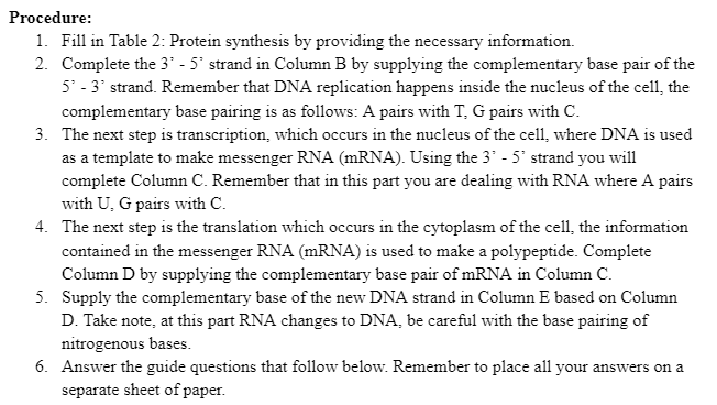 Procedure:
1. Fill in Table 2: Protein synthesis by providing the necessary information.
2. Complete the 3' - 5' strand in Column B by supplying the complementary base pair of the
5' - 3' strand. Remember that DNA replication happens inside the nucleus of the cell, the
complementary base pairing is as follows: A pairs with T, G pairs with C.
3. The next step is transcription, which occurs in the nucleus of the cell, where DNA is used
as a template to make messenger RNA (MRNA). Using the 3' - 5° strand you will
complete Column C. Remember that in this part you are dealing with RNA where A pairs
with U, G pairs with C.
4. The next step is the translation which occurs in the cytoplasm of the cell1, the information
contained in the messenger RNA (MRNA) is used to make a polypeptide. Complete
Column D by supplying the complementary base pair of mRNA in Column C.
5. Supply the complementary base of the new DNA strand in Column E based on Column
D. Take note, at this part RNA changes to DNA, be careful with the base pairing of
nitrogenous bases.
6. Answer the guide questions that follow below. Remember to place all your answers on a
separate sheet of paper.
