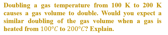 Doubling a gas temperature from 100 K to 200 K
causes a gas volume to double. Would you expect a
similar doubling of the gas volume when a gas is
heated from 100°C to 200°C? Explain.
