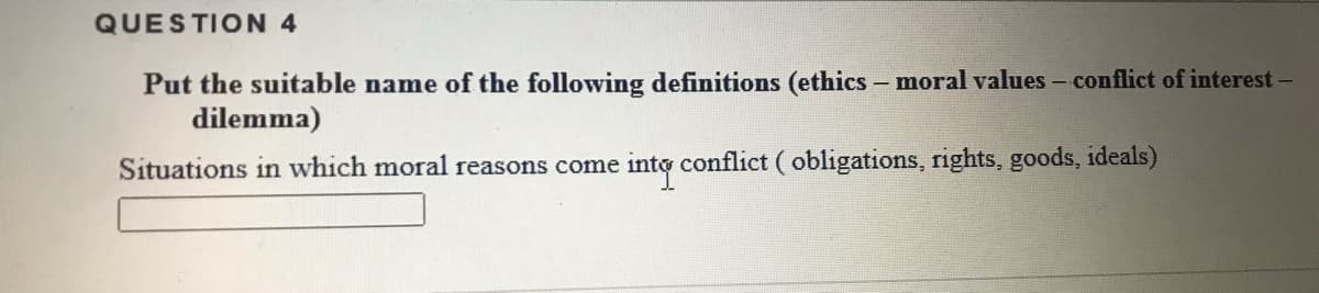 QUESTION 4
Put the suitable name of the following definitions (ethics- moral values - conflict of interest-
dilemma)
Situations in which moral reasons come into conflict ( obligations, rights, goods, ideals)
