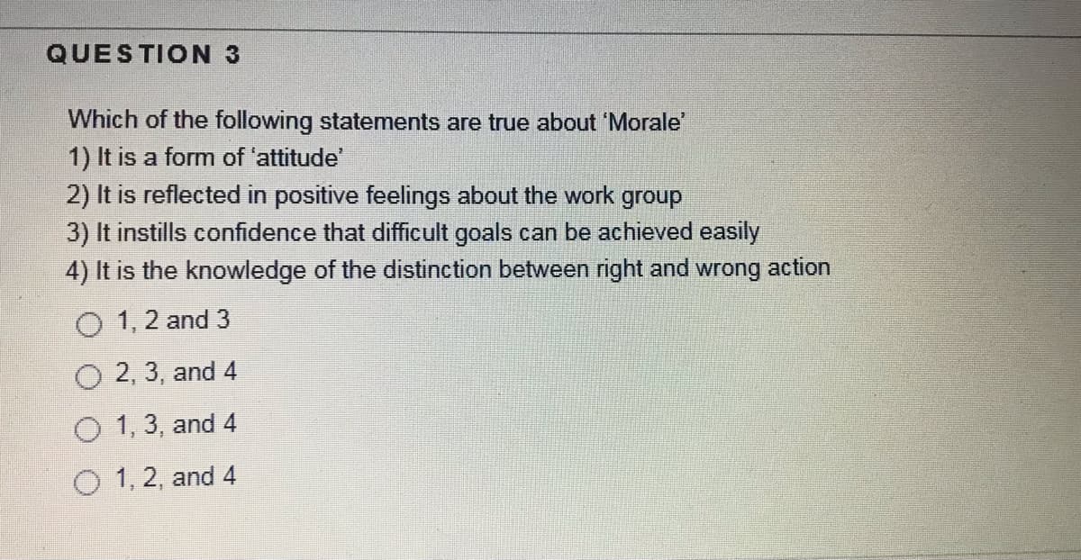 QUESTION 3
Which of the following statements are true about 'Morale
1) It is a form of 'attitude
2) It is reflected in positive feelings about the work group
3) It instills confidence that difficult goals can be achieved easily
4) It is the knowledge of the distinction between right and wrong action
O 1, 2 and 3
O 2, 3, and 4
O 1, 3, and 4
O 1, 2, and 4
