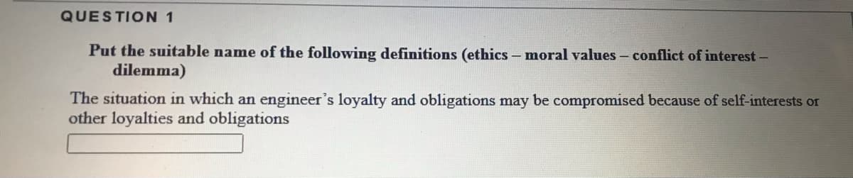 QUESTION 1
Put the suitable name of the following definitions (ethics - moral values- conflict of interest-
dilemma)
The situation in which an engineer's loyalty and obligations may be compromised because of self-interests or
other loyalties and obligations
