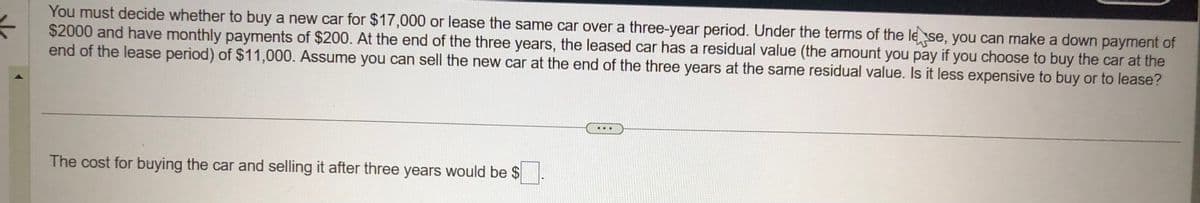 ←
You must decide whether to buy a new car for $17,000 or lease the same car over a three-year period. Under the terms of the lese, you can make a down payment of
$2000 and have monthly payments of $200. At the end of the three years, the leased car has a residual value (the amount you pay if you choose to buy the car at the
end of the lease period) of $11,000. Assume you can sell the new car at the end of the three years at the same residual value. Is it less expensive to buy or to lease?
The cost for buying the car and selling it after three years would be $
..