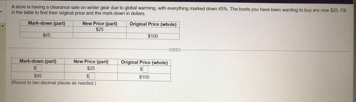 A store is having a clearance sale on winter gear due to global warming, with everything marked down 45%. The boots you have been wanting to buy are now $25. Fill
in the table to find their original price and the mark-down in dollars.
Mark-down (part)
Original Price (whole)
$45
Mark-down (part)
$
New Price (part)
$25
New Price (part)
$25
$
$45
(Round to two decimal places as needed.)
$100
Original Price (whole)
$
$100