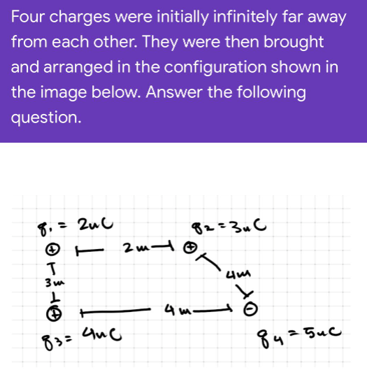 Four charges were initially infinitely far away
from each other. They were then brought
and arranged in the configuration shown in
the image below. Answer the following
question.
8,= 2uC
82=3u C
O E 2m-
4 m O
83=
8425uc
きe
