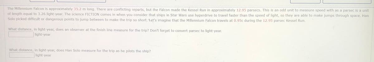 The Millennium Falcon is approximately 35.2 m long. There are conflicting reports, but the Fàlcon made the Kessel Run in approximately 12.95 parsecs. This is an odd unit to measure speed with as a parsec is a unit
of length equal to 3.26 light-year. The science FICTION comes in when you consider that ships in Star Wars use hyperdrive to travel faster than the speed of light, so they are able to make jumps through space. Han
Solo picked difficult or dangerous points to jump between to make the trip so short.tet's imagine that the Millennium Falcon travels at 0.95c during the 12.95 parsec Kessel Run.
What distance, in light-year, does an observer at the finish line measure for the trip? Don't forget to convert parsec to light-year.
light-year
What distance, in light-year, does Han Solo measure for the trip as he pilots the ship?
| light-year
