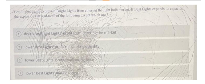 Best Lights wants to prevent Bright Lights from entering the light bulb market, If Best Lights expands its capacity
the expansion cal lead to all of the following except which one?
decrease Bright Lights tofit from entering the market
INTA
lower Best Lights profit-maximizing quantity
THE SUNBLOMSIA
lower Best Lights profit may mizing price
lower Best Lights marginale