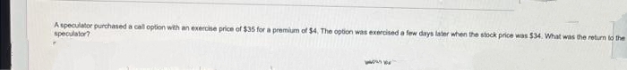 A speculator purchased a call option with an exercise price of $35 for a premium of $4. The option was exercised a few days later when the stock price was $34. What was the return to the
speculator?
www