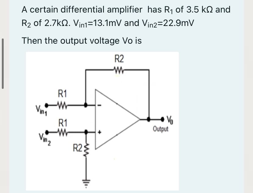 A certain differential amplifier has R1 of 3.5 kN and
R2 of 2.7k2. Vin1=13.1mV and Vin2-22.9mV
Then the output voltage Vo is
R2
R1
Vina
R1
Output
R2
3

