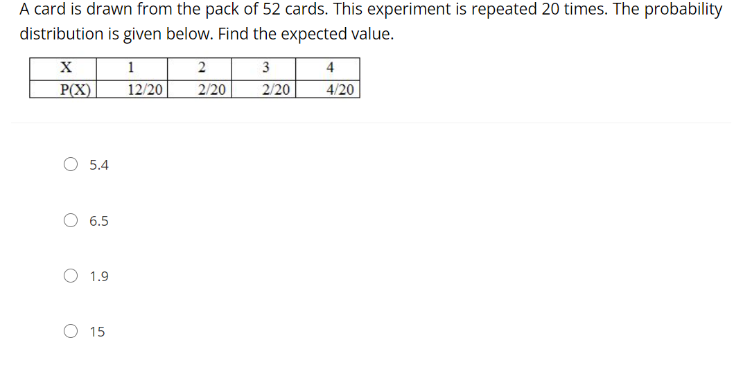 A card is drawn from the pack of 52 cards. This experiment is repeated 20 times. The probability
distribution is given below. Find the expected value.
X
1
2
3
4
P(X)
12/20
2/20
2/20
4/20
O 5.4
6.5
O 1.9
O 15
