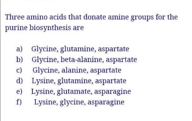 Three amino acids that donate amine groups for the
purine biosynthesis are
a) Glycine, glutamine, aspartate
b) Glycine, beta-alanine, aspartate
c) Glycine, alanine, aspartate
d) Lysine, glutamine, aspartate
e) Lysine, glutamate, asparagine
f)
Lysine, glycine, asparagine
