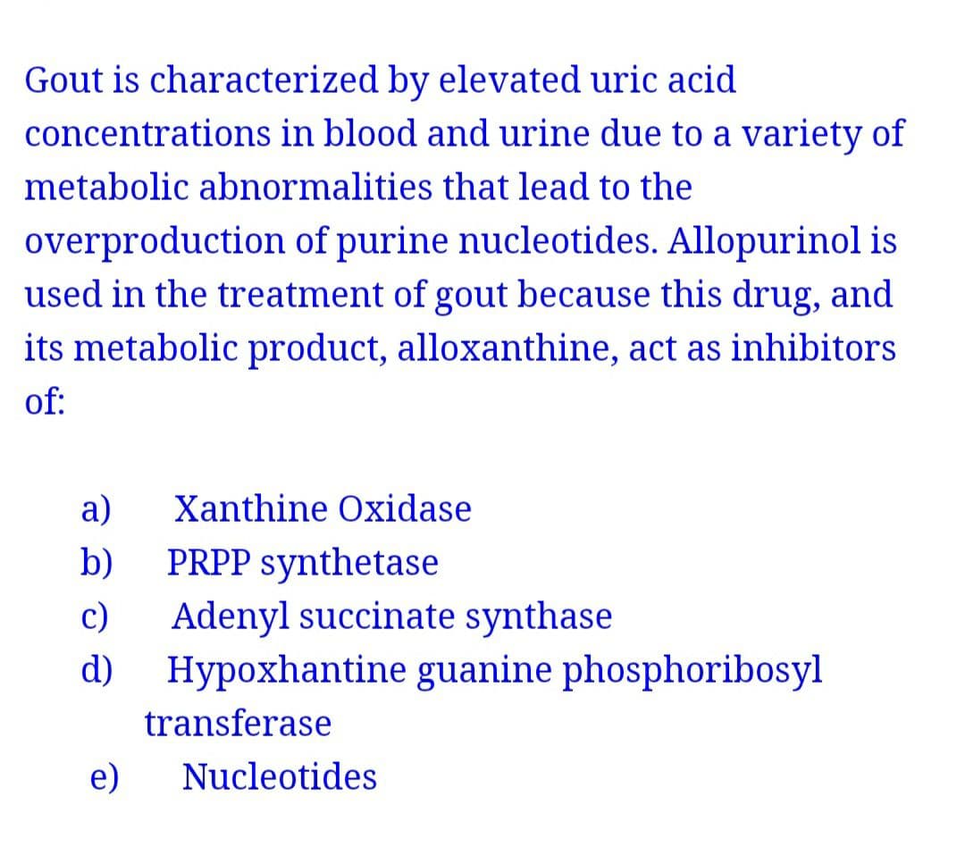 Gout is characterized by elevated uric acid
concentrations in blood and urine due to a variety of
metabolic abnormalities that lead to the
overproduction of purine nucleotides. Allopurinol is
used in the treatment of gout because this drug, and
its metabolic product, alloxanthine, act as inhibitors
of:
а)
Xanthine Oxidase
PRPP synthetase
c)
Hypoxhantine guanine phosphoribosyl
b)
Adenyl succinate synthase
d)
transferase
e)
Nucleotides
