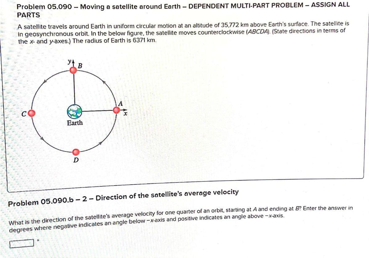 Problem 05.090 - Moving a satellite around Earth-DEPENDENT MULTI-PART PROBLEM - ASSIGN ALL
PARTS
A satellite travels around Earth in uniform circular motion at an altitude of 35,772 km above Earth's surface. The satellite is
in geosynchronous orbit. In the below figure, the satellite moves counterclockwise (ABCDA). (State directions in terms of
the x- and y-axes.) The radius of Earth is 6371 km.
Y B
A
C
Earth
D
OD
Problem 05.090.b-2-Direction of the satellite's average velocity
What is the direction of the satellite's average velocity for one quarter of an orbit, starting at A and ending at B? Enter the answer in
degrees where negative indicates an angle below-x-axis and positive indicates an angle above-x-axis.