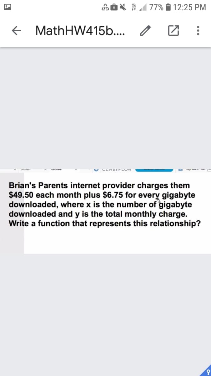 1 77% 12:25 PM
+ MathHW415b...
CLAJJ FLUW
Brian's Parents internet provider charges them
$49.50 each month plus $6.75 for every gigabyte
downloaded, where x is the number of gigabyte
downloaded and y is the total monthly charge.
Write a function that represents this relationship?
