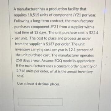 A manufacturer has a production facility that
requires 18,515 units of component JY21 per year.
Following a long-term contract, the manufacturer
purchases component JY21 from a supplier with a
lead time of 13 days. The unit purchase cost is $22.4
per unit. The cost to place and process an order
from the supplier is $137 per order. The unit
inventory carrying cost per year is 12.1 percent of
the unit purchase cost. The manufacturer operates
250 days a year. Assume EOQ model is appropriate.
If the manufacturer uses a constant order quantity of
2,716 units per order, what is the annual inventory
cost?
Use at least 4 decimal places.