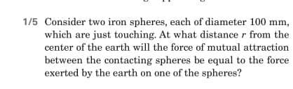 1/5 Consider two iron spheres, each of diameter 100 mm,
which are just touching. At what distance r from the
center of the earth will the force of mutual attraction
between the contacting spheres be equal to the force
exerted by the earth on one of the spheres?