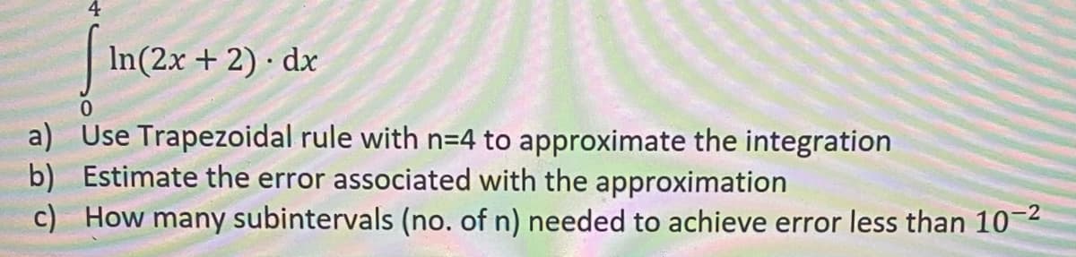 In(2x + 2) · dx
a) Use Trapezoidal rule with n=4 to approximate the integration
b) Estimate the error associated with the approximation
c) How many subintervals (no. of n) needed to achieve error less than 10-2
