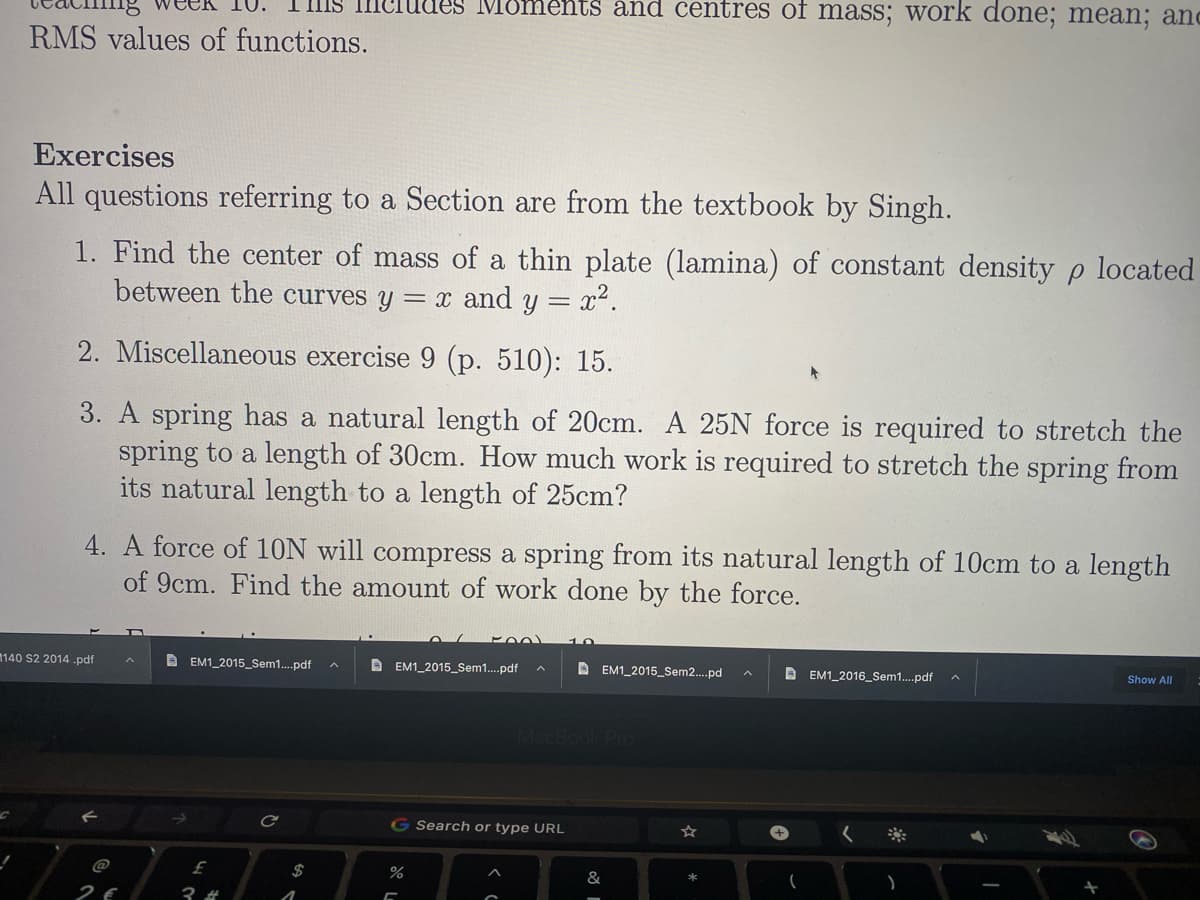IIIS IIIC
Tes Moments and centres of masS; work done; mean; and
RMS values of functions.
Exercises
All questions referring to a Section are from the textbook by Singh.
1. Find the center of mass of a thin plate (lamina) of constant density p located
between the curves y = x and y = x2.
2. Miscellaneous exercise 9 (p. 510): 15.
3. A spring has a natural length of 20cm. A 25N force is required to stretch the
spring to a length of 30cm. How much work is required to stretch the spring from
its natural length to a length of 25cm?
4. A force of 10N will compress a spring from its natural length of 10cm to a length
of 9cm. Find the amount of work done by the force.
1140 S2 2014 .pdf
D EM1_2015_Sem1.pdf
D EM1_2015_Sem1.pdf
A EM1_2015_Sem2.pd
D EM1_2016_Sem1.pdf
へ
Show All
MacBook Pro
G Search or type URL
@
$
2€
3 #
