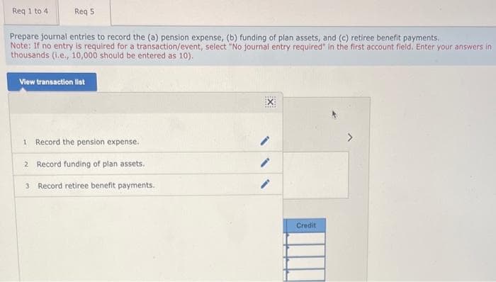 Req 1 to 4
Req 5
Prepare journal entries to record the (a) pension expense, (b) funding of plan assets, and (c) retiree benefit payments.
Note: If no entry is required for a transaction/event, select "No journal entry required in the first account field. Enter your answers in
thousands (i.e., 10,000 should be entered as 10).
View transaction list
1 Record the pension expense.
2 Record funding of plan assets.
3 Record retiree benefit payments.
*****
EX
Credit