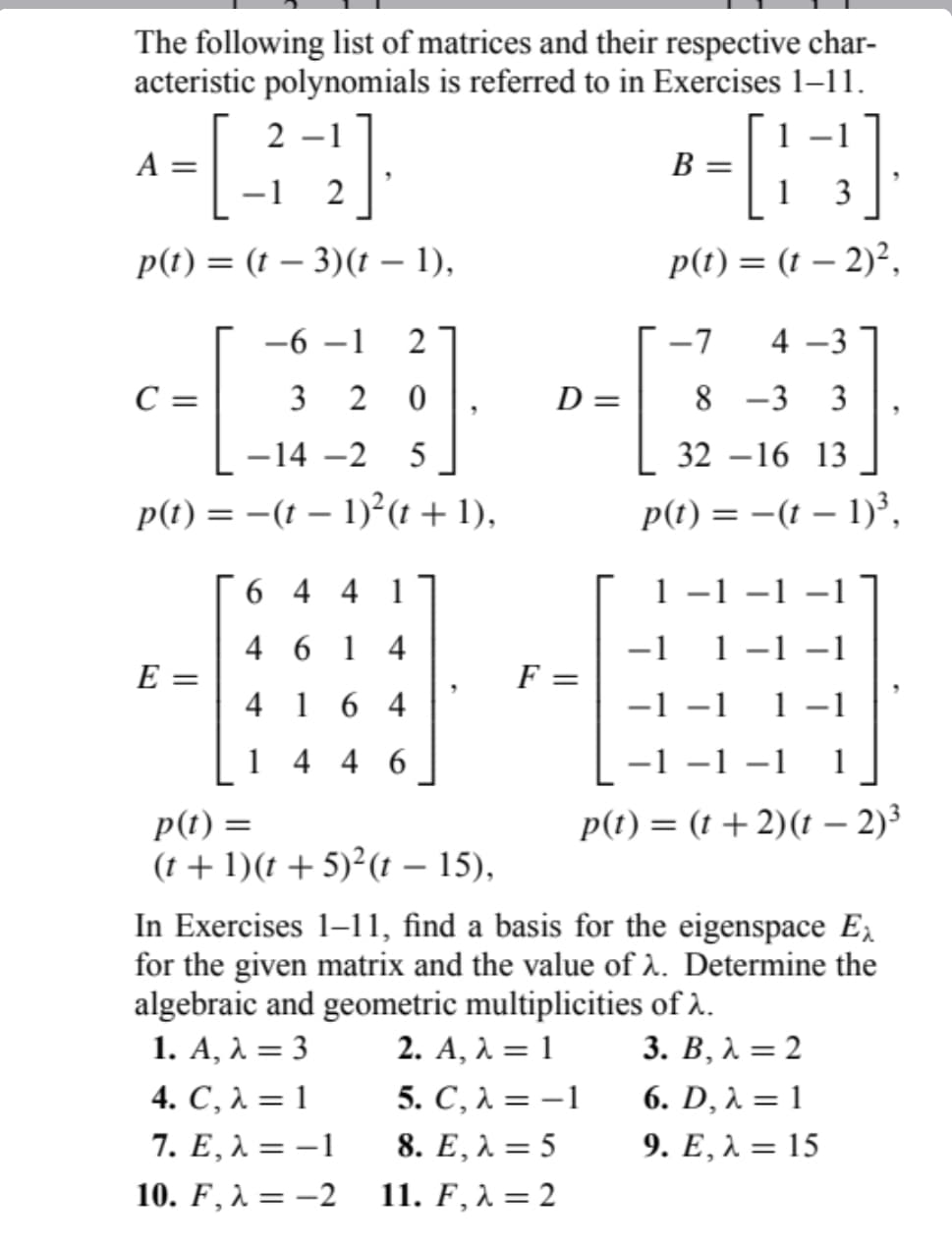 The following list of matrices and their respective char-
acteristic polynomials is referred to in Exercises 1-11.
- 1
[32]
p(t)= (t - 3)(t - 1),
A =
-6-1 2
3 2 0
-14 -2 5
p(t) = -(t − 1)²(t+ 1),
C =
E =
644 1
4614
4 164
1
446
p(t) =
(t+1)(t + 5)²(t — 15),
F
D =
B =
1 3
p(t) = (t - 2)²,
5. C, λ = -1
8. E, λ = 5
11. F, λ = 2
-7 4-3
8 -3 3
32-16 13
p(t) = −(t − 1)³,
1
-1
-1 -1
-1 −1
-1 −1
1 −1
−1 −1 −1 1
p(t) = (t + 2)(t – 2)³
In Exercises 1-11, find a basis for the eigenspace Ex
for the given matrix and the value of λ. Determine the
algebraic and geometric multiplicities of λ.
2. A, λ = 1
3. B, λ =2
1. A, λ = 3
4. C, λ = 1
7. E, λ = -1
10. F, λ = -2
6. D, λ = 1
9. E, λ = 15