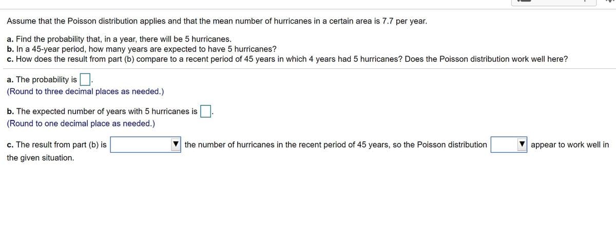Assume that the Poisson distribution applies and that the mean number of hurricanes in a certain area is 7.7 per year.
a. Find the probability that, in a year, there will be 5 hurricanes.
b. In a 45-year period, how many years are expected to have 5 hurricanes?
c. How does the result from part (b) compare to a recent period of 45 years in which 4 years had 5 hurricanes? Does the Poisson distribution work well here?
a. The probability is.
(Round to three decimal places as needed.)
b. The expected number of years with 5 hurricanes is
(Round to one decimal place as needed.)
c. The result fro
part (b) is
the number of hurricanes in the recent period of 45 years, so the Poisson
stribution
appear to work well in
the given situation.
