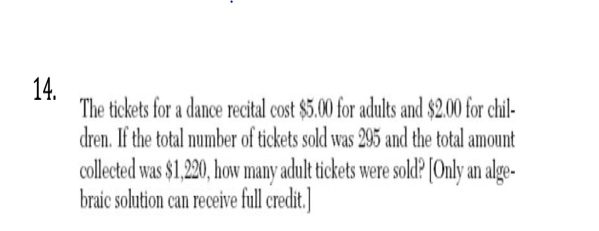 14.
The tickets for a dance recital cost $5.00 for adults and $2.00 for chil-
dren. If the total number of tickets sold was 295 and the total amount
collected was $1,220, how many adult tickets were sold? [Only an alge-
braic solution can receive full credit.
