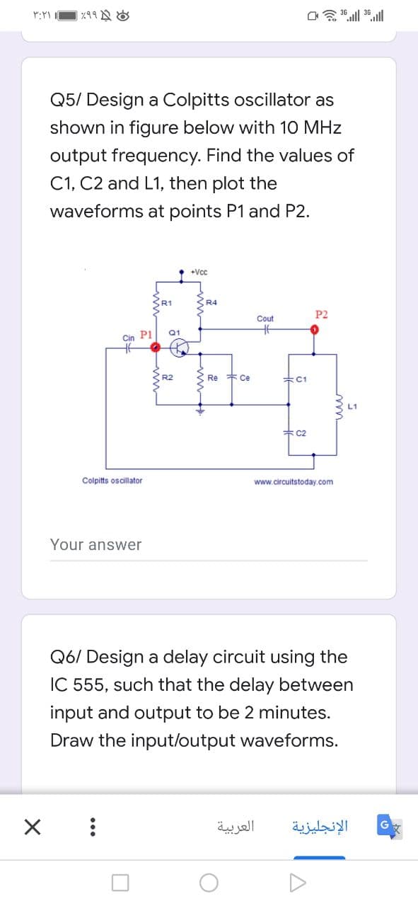 Q5/ Design a Colpitts oscillator as
shown in figure below with 10 MHz
output frequency. Find the values of
C1, C2 and L1, then plot the
waveforms at points P1 and P2.
+Vcc
R1
R4
P2
Cout
Q1
Cin P1
R2
Re
* Ce
升C1
* C2
Colpitts oscillator
www.circuitstoday.com
Your answer
Q6/ Design a delay circuit using the
IC 555, such that the delay between
input and output to be 2 minutes.
Draw the input/output waveforms.
العربية
الإنجليزية
