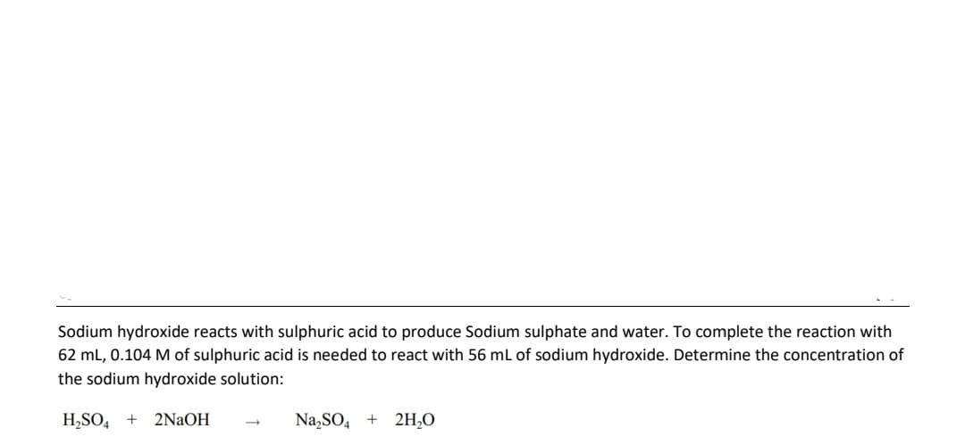 Sodium hydroxide reacts with sulphuric acid to produce Sodium sulphate and water. To complete the reaction with
62 mL, 0.104 M of sulphuric acid is needed to react with 56 mL of sodium hydroxide. Determine the concentration of
the sodium hydroxide solution:
H,SO, +
2NAOH
Na,SO, + 2H,O
