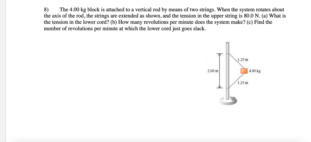 8)
the axis of the rod, the strings are extended as shown, and the tension in the upper string is 80.0 N. (a) What is
the tension in the lower cord? (b) How many revolutions per minute does the system make? (c) Find the
number of revolutions per minute at which the lower cord just goes slack.
The 4.00 kg block is attached to a vertical rod by means of two strings. When the system rotates about
1.25 m
2.00 m
4.00 kg
1.25 m
