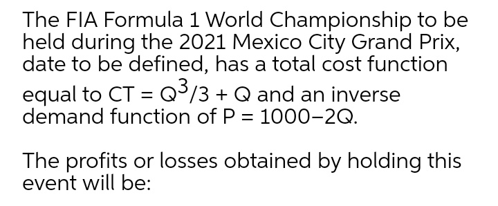 The FIA Formula 1 World Championship to be
held during the 2021 Mexico City Grand Prix,
date to be defined, has a total cost function
equal to CT = Q³/3 + Q and an inverse
demand function of P = 1000-2Q.
The profits or losses obtained by holding this
event will be:
