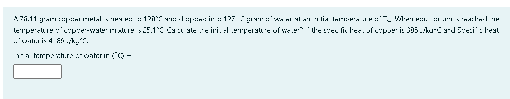 A 78.11 gram copper metal is heated to 128°C and dropped into 127.12 gram of water at an initial temperature of Tw When equilibrium is reached the
temperature of copper-water mixture is 25.1°C. Calculate the initial temperature of water? If the specific heat of copper is 385 J/kg°C and Specific heat
of water is 4186 J/kg°C.
Initial temperature of water in (°C) =
