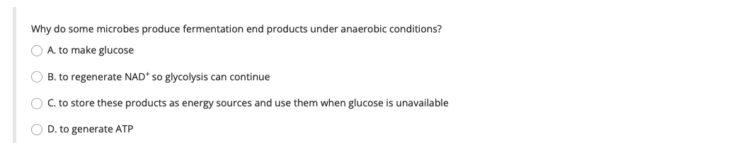 Why do some microbes produce fermentation end products under anaerobic conditions?
O A. to make glucose
OB. to regenerate NAD* so glycolysis can continue
O C. to store these products as energy sources and use them when glucose is unavailable
O D. to generate ATP