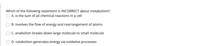 Which of the following statement is INCORRECT about metabolism?
A. is the sum of all chemical reactions in a cell
B. involves the flow of energy and rearrangement of atoms
C. anabolism breaks down large molecule to small molecule
D. catabolism generates energy via oxidative processes