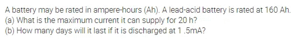 A battery may be rated in ampere-hours (Ah). A lead-acid battery is rated at 160 Ah.
(a) What is the maximum current it can supply for 20 h?
(b) How many days will it last if it is discharged at 1.5mA?
