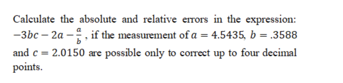 Calculate the absolute and relative errors in the expression:
-3bc – 2a -
if the measurement of a = 4.5435, b = .3588
%3D
and c =
2.0150 are possible only to correct up to four decimal
points.
