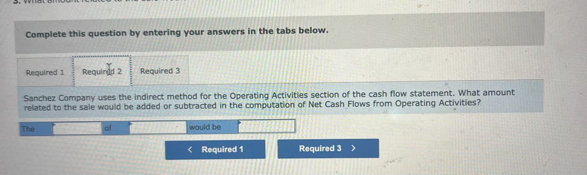 Complete this question by entering your answers in the tabs below.
Required 1 Required 2
Sanchez Company uses the indirect method for the Operating Activities section of the cash flow statement. What amount
related to the sale would be added or subtracted in the computation of Net Cash Flows from Operating Activities?
The
Required 3
of
would be
< Required 1
Required 3
>