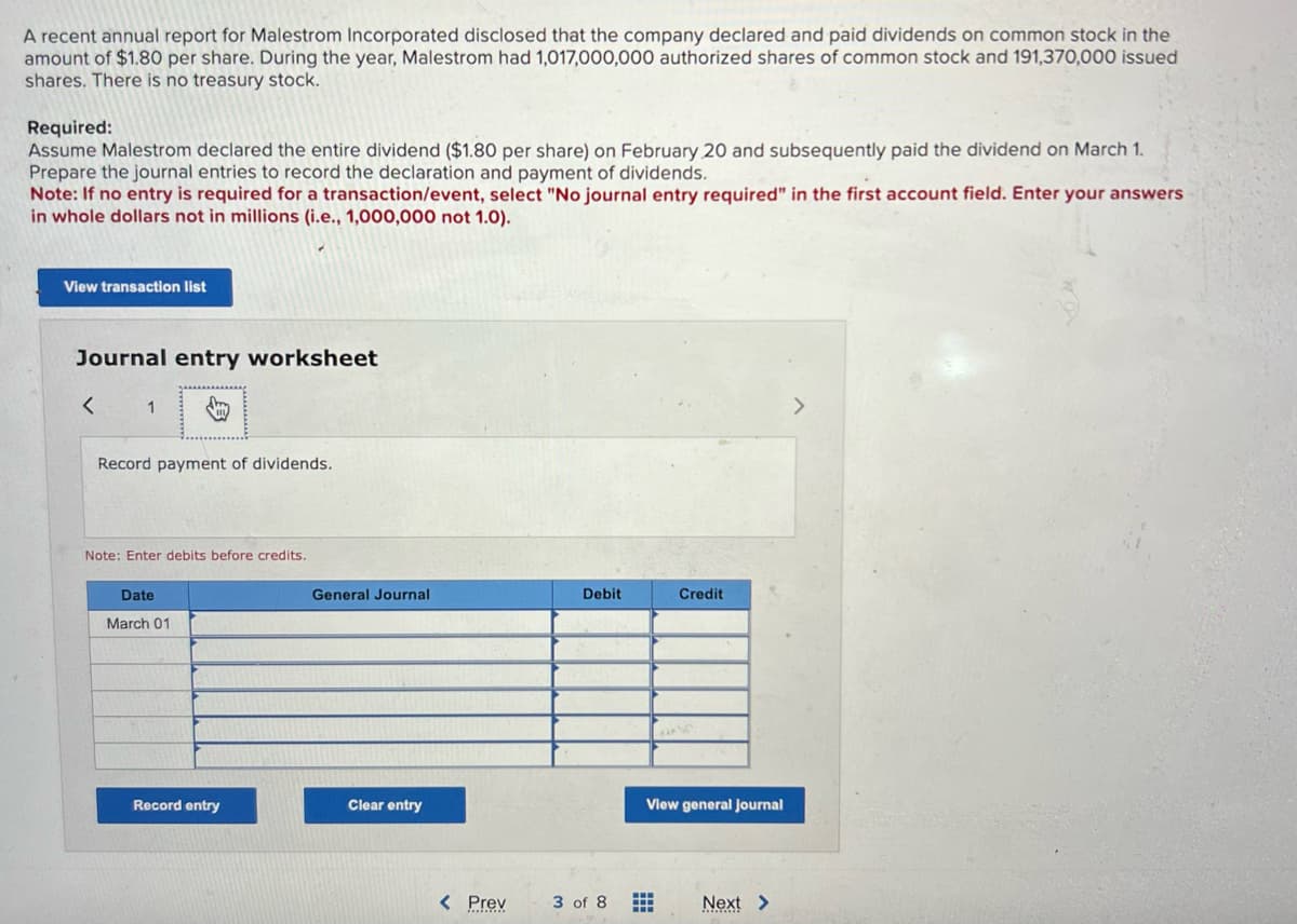 A recent annual report for Malestrom Incorporated disclosed that the company declared and paid dividends on common stock in the
amount of $1.80 per share. During the year, Malestrom had 1,017,000,000 authorized shares of common stock and 191,370,000 issued
shares. There is no treasury stock.
Required:
Assume Malestrom declared the entire dividend ($1.80 per share) on February 20 and subsequently paid the dividend on March 1.
Prepare the journal entries to record the declaration and payment of dividends.
Note: If no entry is required for a transaction/event, select "No journal entry required" in the first account field. Enter your answers
in whole dollars not in millions (i.e., 1,000,000 not 1.0).
View transaction list
Journal entry worksheet
<
1
Record payment of dividends.
Note: Enter debits before credits.
Date
March 01
Record entry
General Journal
Clear entry
< Prev
Debit
3 of 8
Credit
View general journal
Next >