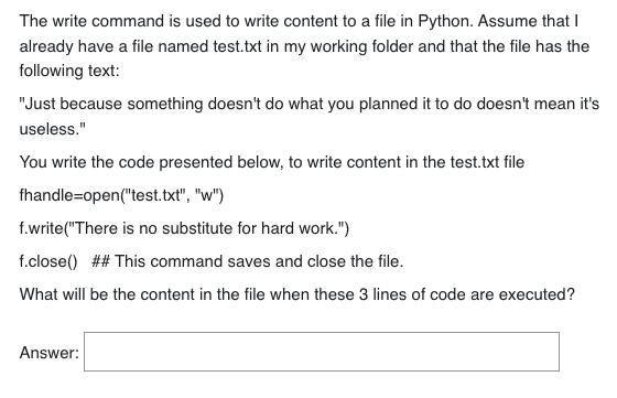 The write command is used to write content to a file in Python. Assume that I
already have a file named test.txt in my working folder and that the file has the
following text:
"Just because something doesn't do what you planned it to do doesn't mean it's
useless."
You write the code presented below, to write content in the test.txt file
fhandle-open("test.txt", "w")
f.write("There is no substitute for hard work.")
f.close() ## This command saves and close the file.
What will be the content in the file when these 3 lines of code are executed?
Answer: