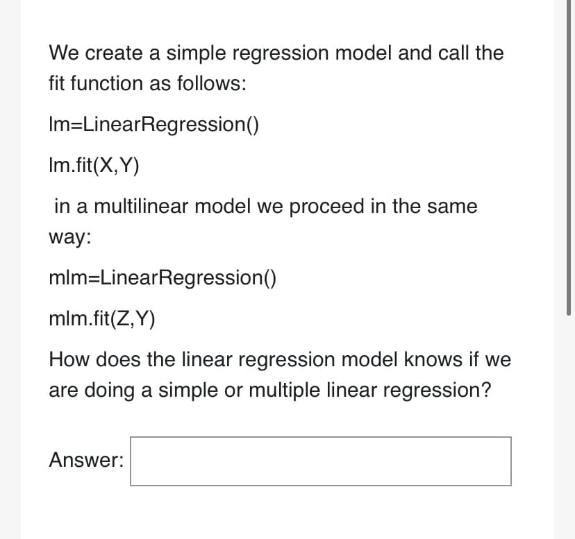 We create a simple regression model and call the
fit function as follows:
Im=LinearRegression()
Im.fit(X,Y)
in a multilinear model we proceed in the same
way:
mlm=LinearRegression()
mlm.fit(Z,Y)
How does the linear regression model knows if we
are doing a simple or multiple linear regression?
Answer:
