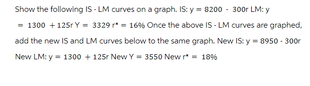 Show the following IS - LM curves on a graph. IS: y = 8200 300r LM: y
= 1300 +125r Y = 3329 r* = 16% Once the above IS - LM curves are graphed,
add the new IS and LM curves below to the same graph. New IS: y = 8950 - 300r
New LM: y = 1300 + 125r New Y = 3550 New r* = 18%
