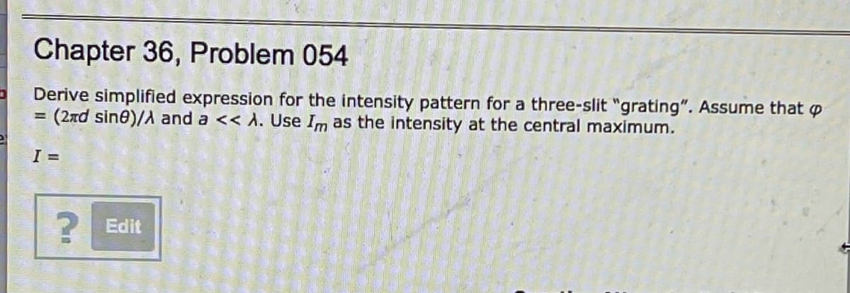 Chapter 36, Problem 054
Derive simplifiled expression for the intensity pattern for a three-slit "grating". Assume that p
=(2xd sine)/A and a << A. Use Im as the intensity at the central maximum.
I =
Edit
