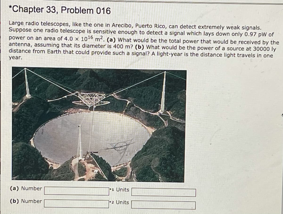 *Chapter 33, Problem 016
Large radio telescopes, like the one in Arecibo, Puerto Rico, can detect extremely weak signals.
Suppose one radio telescope is sensitive enough to detect a signal which lays down only 0.97 pW of
power on an area of 4.0 x 1016 m2. (a) What would be the total power that would be received by the
antenna, assuming that its diameter is 400 m? (b) What would be the power of a source at 30000 ly
distance from Earth that could provide such a signal? A light-year is the distance light travels in one
year.
(a) Number
1 Units
(b) Number
12 Units

