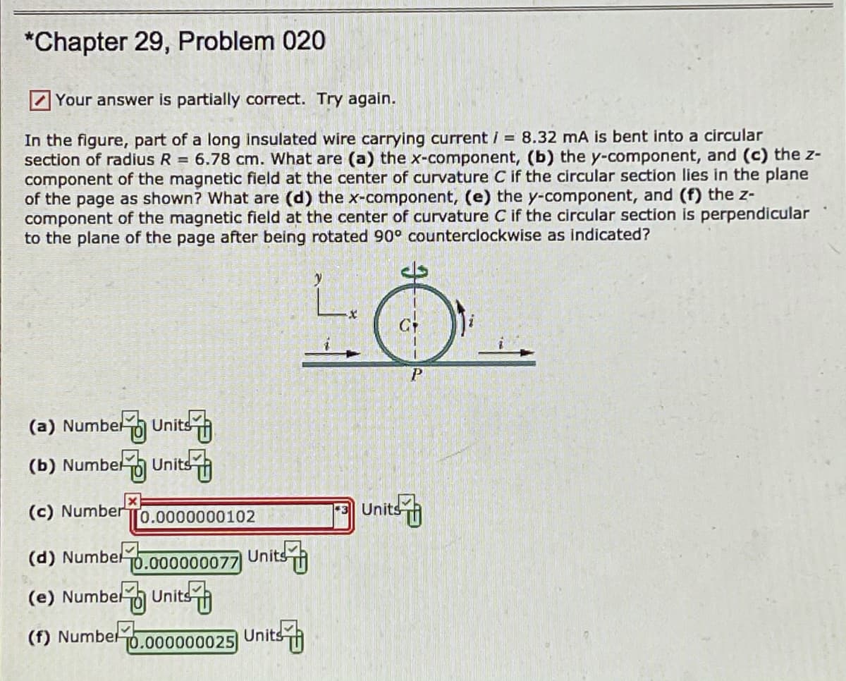 *Chapter 29, Problem 020
Your answer is partially correct. Try again.
In the figure, part of a long insulated wire carrying current / = 8.32 mA is bent into a circular
section of radius R = 6.78 cm. What are (a) the x-component, (b) the y-component, and (c) the z-
component of the magnetic field at the center of curvature C if the circular section lies in the plane
of the page as shown? What are (d) the x-component, (e) the y-component, and (f) the z-
component of the magnetic field at the center of curvature C if the circular section is perpendicular
to the plane of the page after being rotated 90° counterclockwise as indicated?
(a) Numbelo Unitsh
(b) Numbel Units
Units
(c) Number
[0.0000000102
(d) Numbel
Units
T0.000000077
(e) Numbel Units
(f) Numbel
TO.000000025
Units
