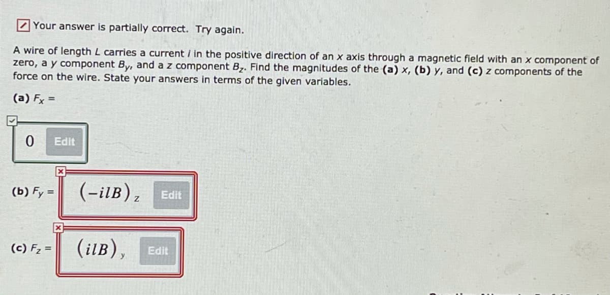 7Your answer is partially correct. Try again.
A wire of length L carries a current / in the positive direction of an x axis through a magnetic field with an x component of
zero, a y component By, and a z component Bz. Find the magnitudes of the (a) x, (b) y, and (c) z components of the
force on the wire. State your answers in terms of the given variables.
(a) Fx =
Edit
(b) Fy =
(-ilB)z
Edit
(c) Fz =
(ilB), Edit
