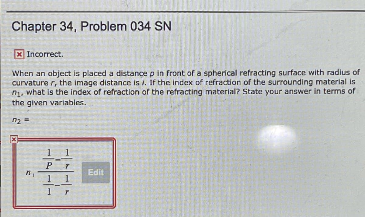 Chapter 34, Problem 034 SN
XIncorrect.
When an object is placed a distance p in front of a spherical refracting surface with radius of
curvature r, the image distance is i. If the index of refraction of the surrounding material is
n1, what is the index of refraction of the refracting material? State your answer in terms of
the given variables.
n2 =
1 1
Edit
1

