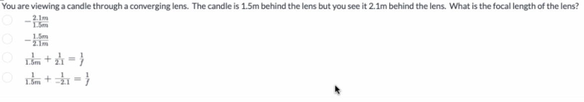 You are viewing a candle through a converging lens. The candle is 1.5m behind the lens but you see it 2.1m behind the lens. What is the focal length of the lens?
2.1m
1.5m
1.5m
2.1m
L.ắm + 21 = }
O Im +à = }
1.5m
