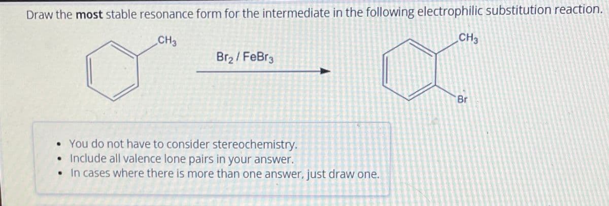 Draw the most stable resonance form for the intermediate in the following electrophilic substitution reaction.
CH3
Br₂/FeBr3
• You do not have to consider stereochemistry.
Include all valence lone pairs in your answer.
• In cases where there is more than one answer, just draw one.
CH3
Br